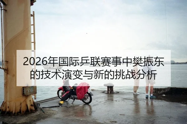 2026年国际乒联赛事中樊振东的技术演变与新的挑战分析