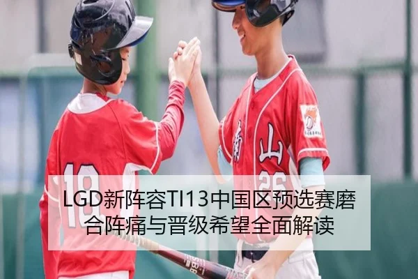 LGD新阵容TI13中国区预选赛磨合阵痛与晋级希望全面解读