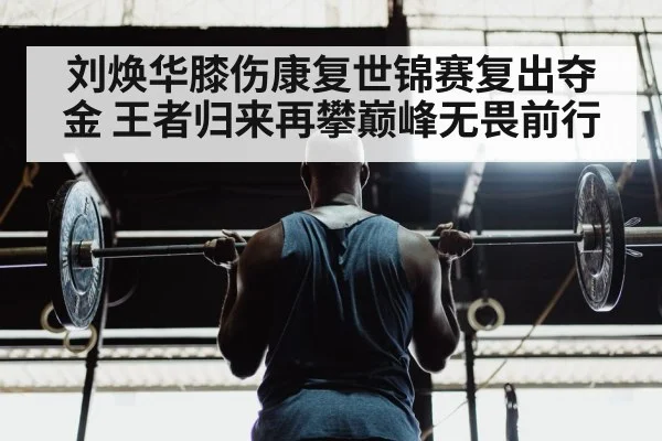 刘焕华膝伤康复世锦赛复出夺金 王者归来再攀巅峰无畏前行